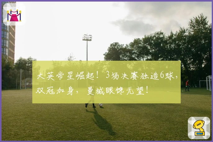 大英帝星崛起！3场决赛独造6球，双冠加身，曼城眼馋无望！