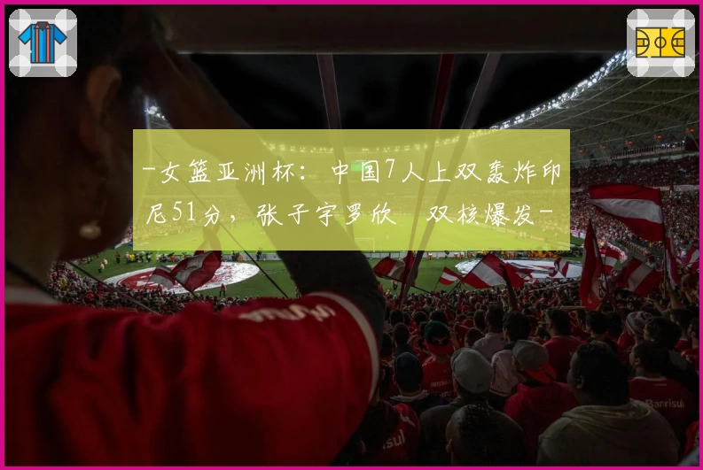 -女篮亚洲杯：中国7人上双轰炸印尼51分，张子宇罗欣棫双核爆发-