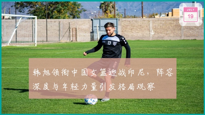 韩旭领衔中国女篮迎战印尼，阵容深度与年轻力量引发格局观察