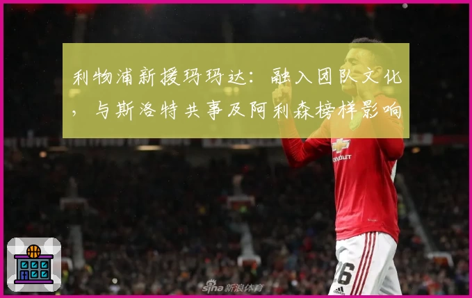利物浦新援玛玛达:融入团队文化,与斯洛特共事及阿利森榜样影响解析