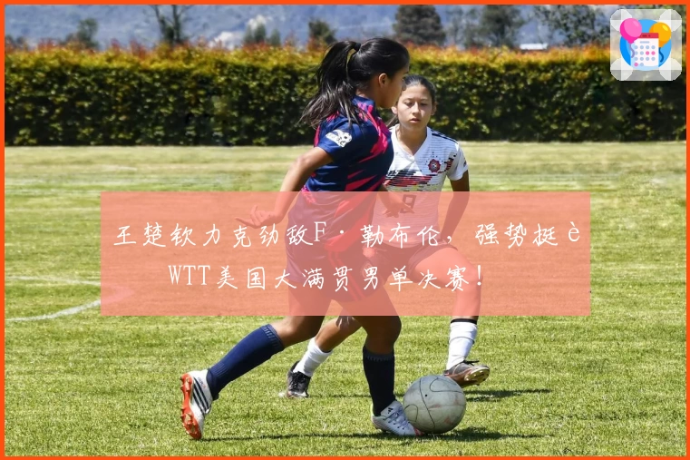 王楚钦力克劲敌F·勒布伦,强势挺进WTT美国大满贯男单决赛!