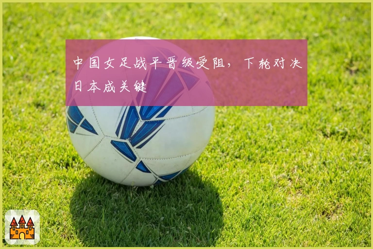 中国女足战平晋级受阻，下轮对决日本成关键