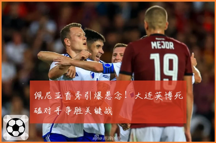 佩尼亚首秀引爆悬念！大连英博死磕对手争胜关键战