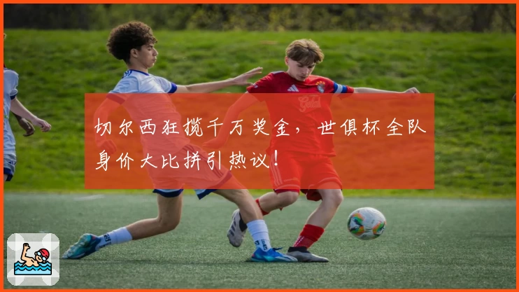 切尔西狂揽千万奖金,世俱杯全队身价大比拼引热议!