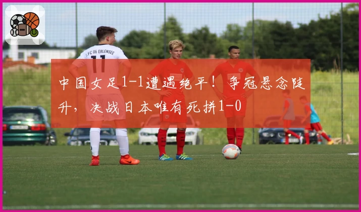 中国女足1-1遭遇绝平!争冠悬念陡升,决战日本唯有死拼1-0