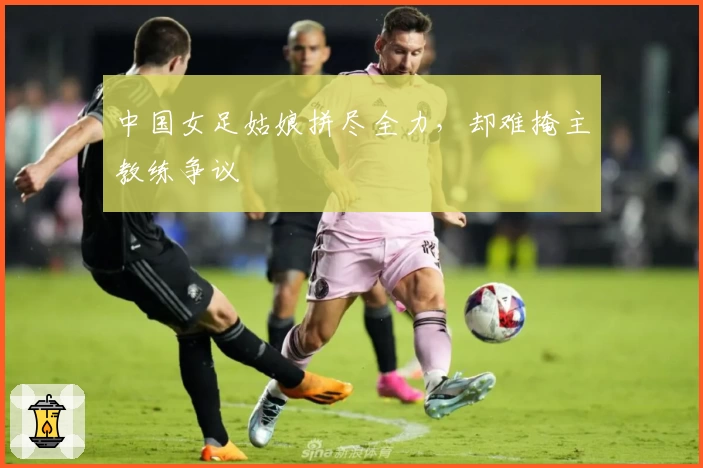 中国女足姑娘拼尽全力，却难掩主教练争议
