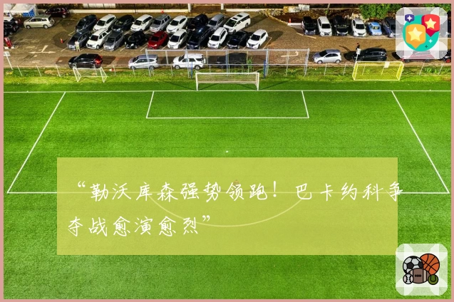 “勒沃库森强势领跑!巴卡约科争夺战愈演愈烈”