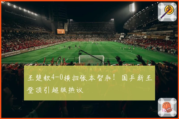 王楚钦4-0横扫张本智和！国乒新王登顶引超级热议