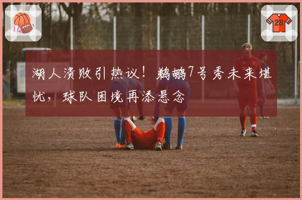 湖人溃败引热议！鹈鹕7号秀未来堪忧，球队困境再添悬念