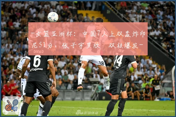 -女篮亚洲杯：中国7人上双轰炸印尼51分，张子宇罗欣棫双核爆发-