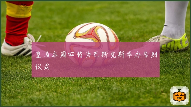 皇马本周四将为巴斯克斯举办告别仪式