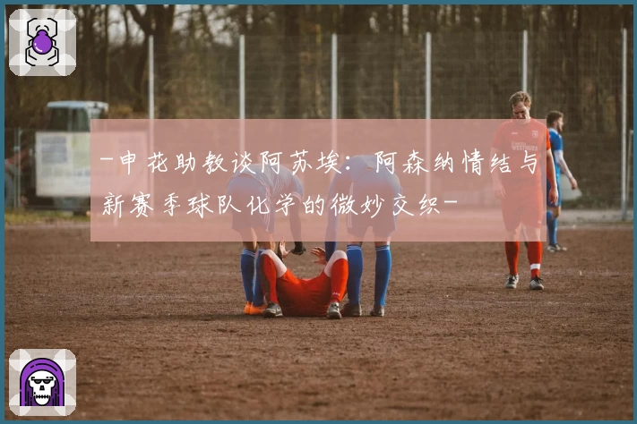 -申花助教谈阿苏埃：阿森纳情结与新赛季球队化学的微妙交织-