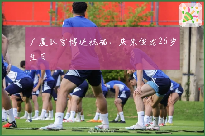广厦队官博送祝福,庆朱俊龙26岁生日