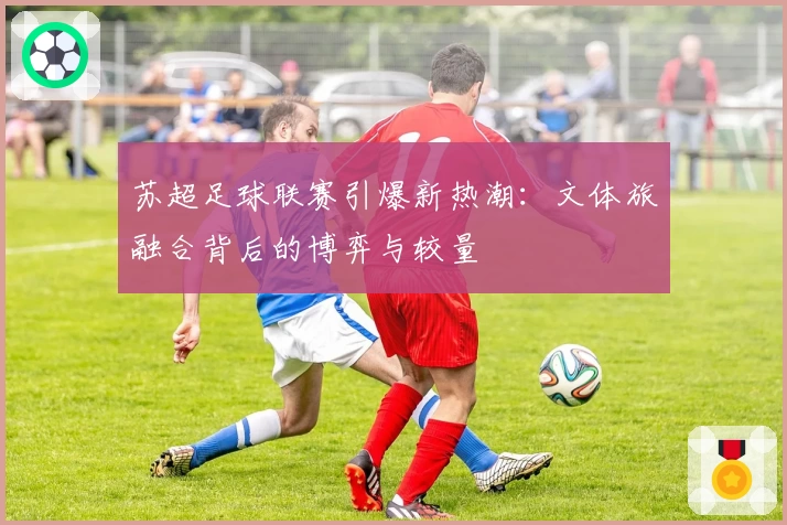 苏超足球联赛引爆新热潮:文体旅融合背后的博弈与较量