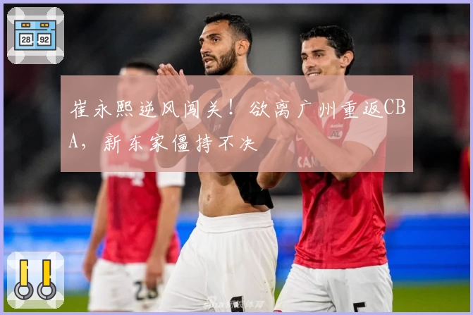 崔永熙逆风闯关！欲离广州重返CBA，新东家僵持不决
