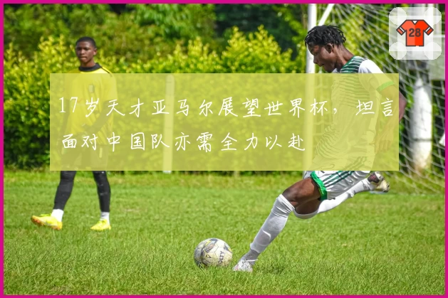 17岁天才亚马尔展望世界杯，坦言面对中国队亦需全力以赴