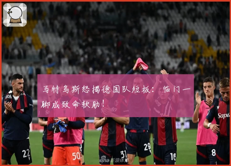 马特乌斯怒揭德国队短板:临门一脚成致命软肋!