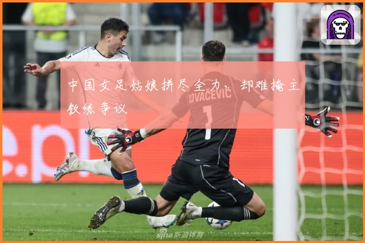 中国女足姑娘拼尽全力,却难掩主教练争议