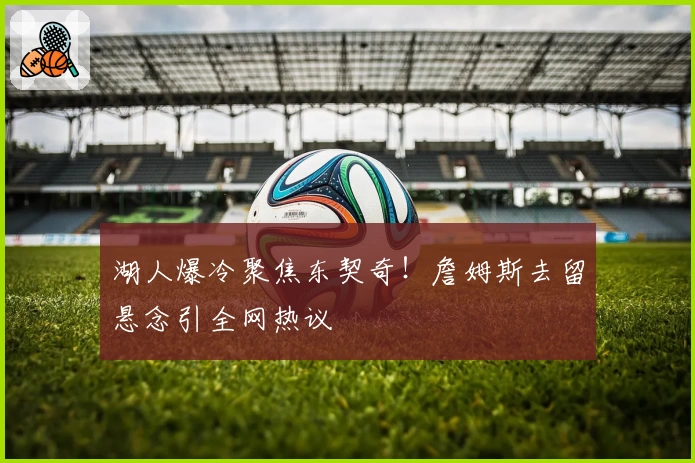 湖人爆冷聚焦东契奇!詹姆斯去留悬念引全网热议