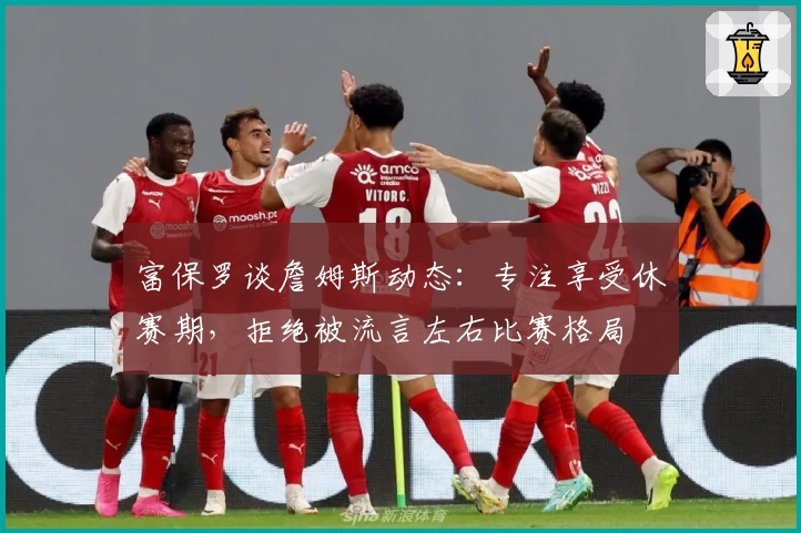 富保罗谈詹姆斯动态:专注享受休赛期,拒绝被流言左右比赛格局