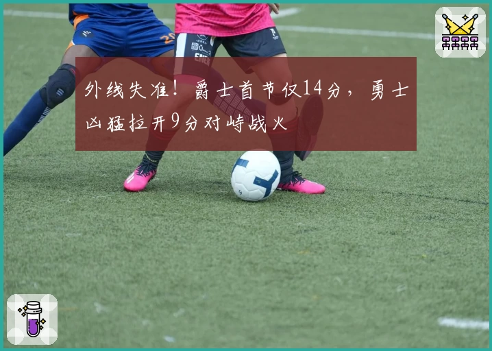 外线失准!爵士首节仅14分,勇士凶猛拉开9分对峙战火