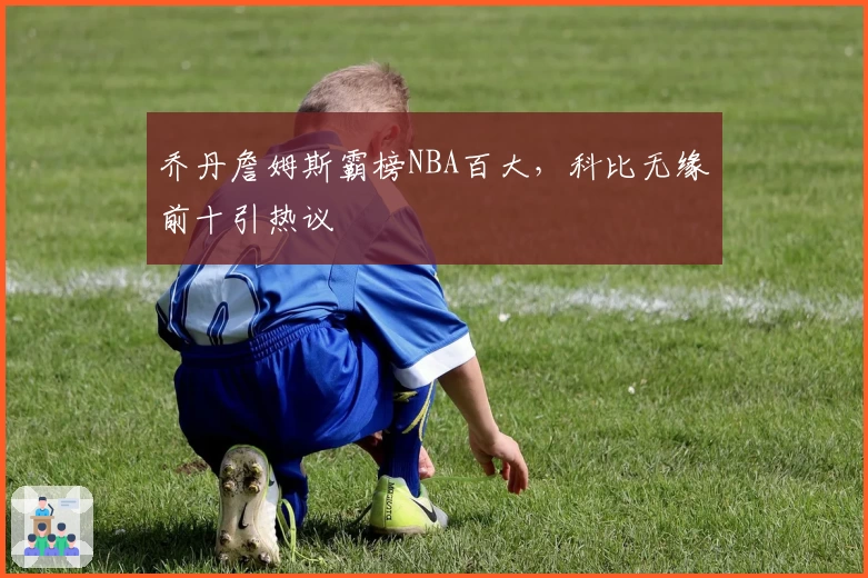 乔丹詹姆斯霸榜NBA百大,科比无缘前十引热议