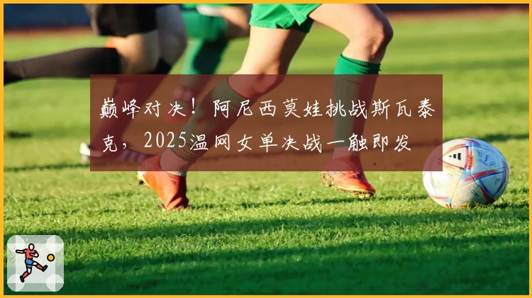 巅峰对决!阿尼西莫娃挑战斯瓦泰克,2025温网女单决战一触即发