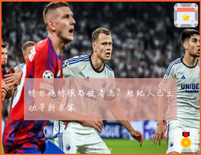 特尔施特根恐被清洗？经纪人已主动寻新东家
