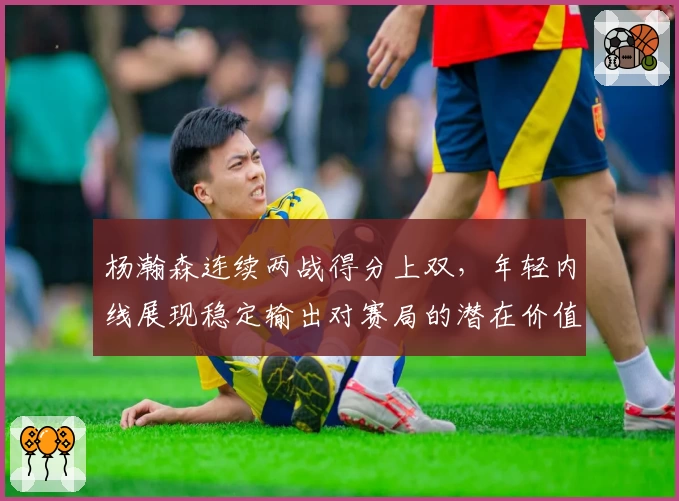杨瀚森连续两战得分上双,年轻内线展现稳定输出对赛局的潜在价值