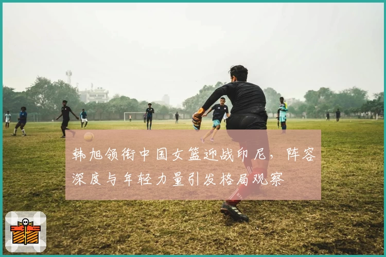 韩旭领衔中国女篮迎战印尼，阵容深度与年轻力量引发格局观察