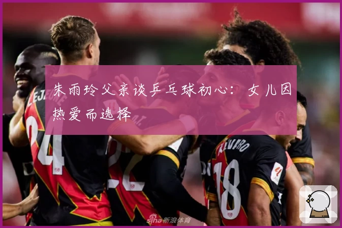 朱雨玲父亲谈乒乓球初心:女儿因热爱而选择