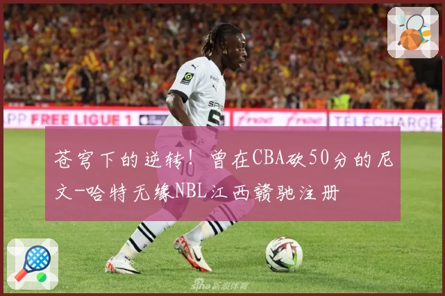 苍穹下的逆转!曾在CBA砍50分的尼文-哈特无缘NBL江西赣驰注册