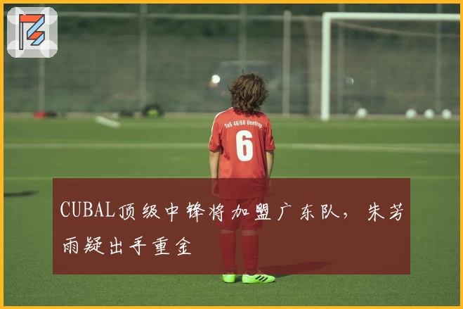 CUBAL顶级中锋将加盟广东队，朱芳雨疑出手重金