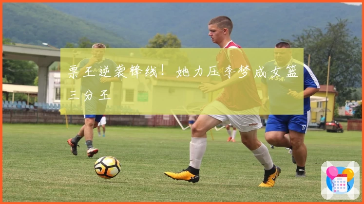 票王逆袭锋线！她力压李梦成女篮三分王