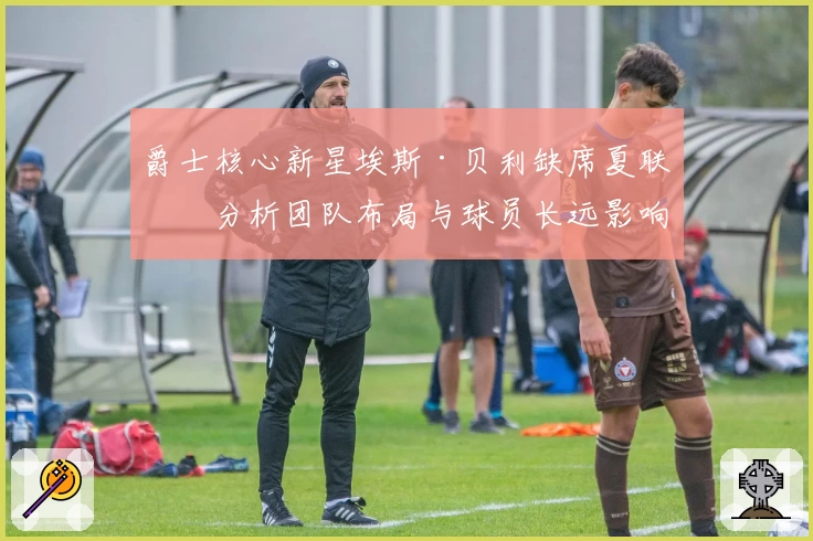爵士核心新星埃斯·贝利缺席夏联，分析团队布局与球员长远影响