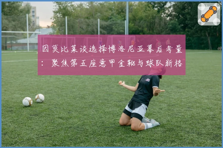 因莫比莱谈选择博洛尼亚幕后考量:聚焦第五座意甲金靴与球队新格局