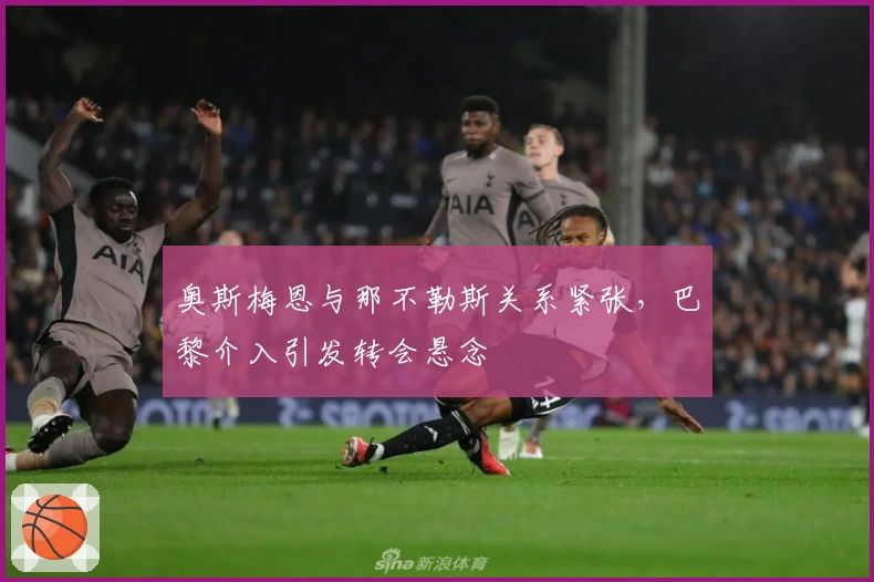 奥斯梅恩与那不勒斯关系紧张,巴黎介入引发转会悬念