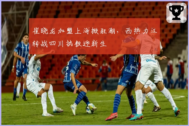 崔晓龙加盟上海掀狂潮，西热力江转战四川执教迎新生