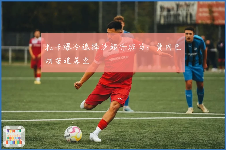 扎卡爆冷选择沙超升班马，费内巴切苦追落空