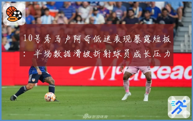 10号秀马卢阿奇低迷表现暴露短板：半场数据滑坡折射球员成长压力