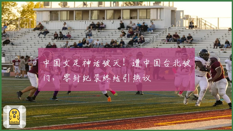 中国女足神话破灭！遭中国台北破门，零封纪录终结引热议