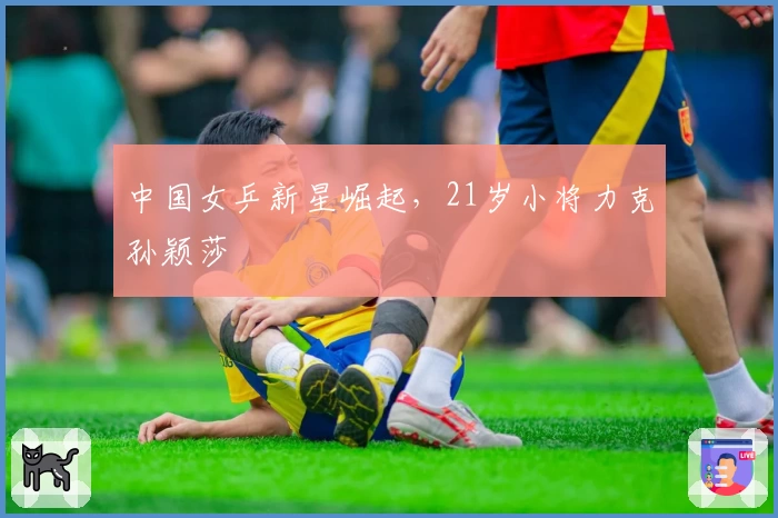 中国女乒新星崛起，21岁小将力克孙颖莎