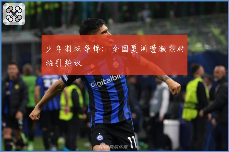 少年羽坛争锋:全国夏训营激烈对抗引热议