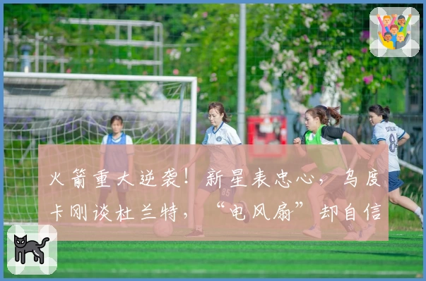 火箭重大逆袭！新星表忠心，乌度卡刚谈杜兰特，“电风扇”却自信叫板！