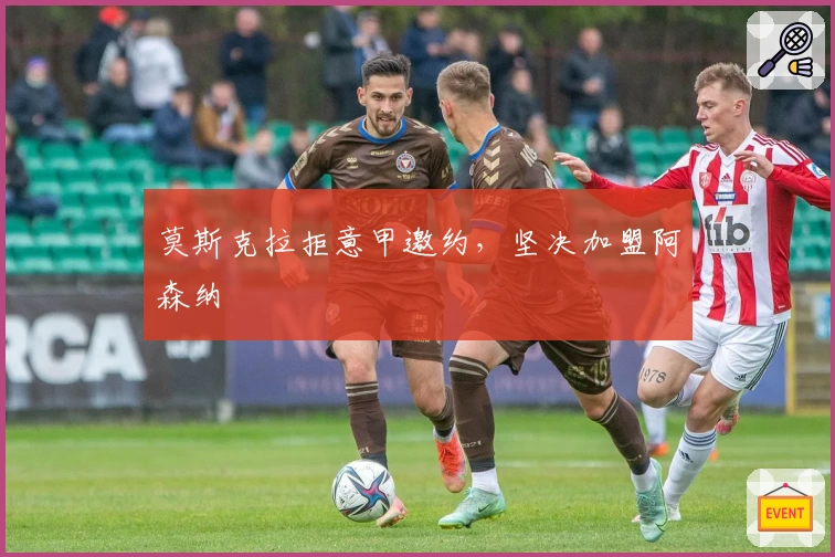 莫斯克拉拒意甲邀约,坚决加盟阿森纳