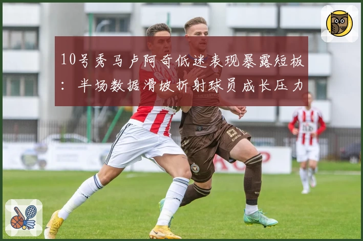 10号秀马卢阿奇低迷表现暴露短板：半场数据滑坡折射球员成长压力