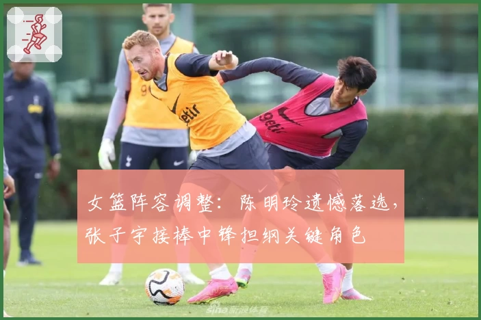 女篮阵容调整:陈明玲遗憾落选,张子宇接棒中锋担纲关键角色