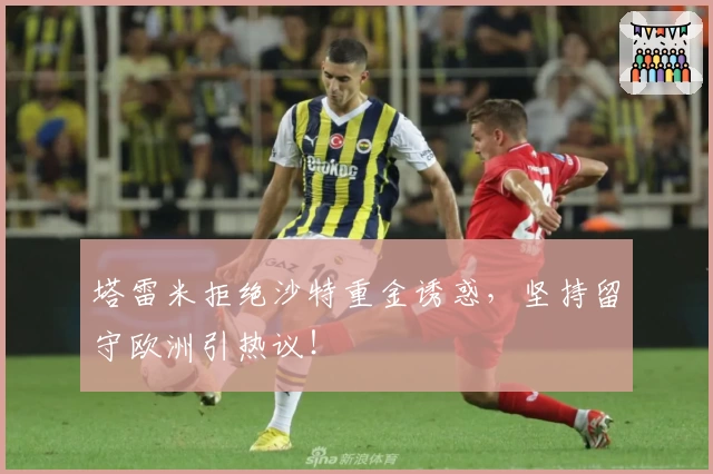 塔雷米拒绝沙特重金诱惑,坚持留守欧洲引热议!