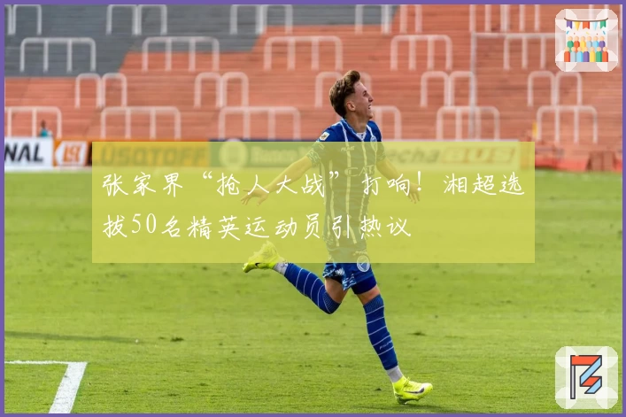 张家界“抢人大战”打响！湘超选拔50名精英运动员引热议