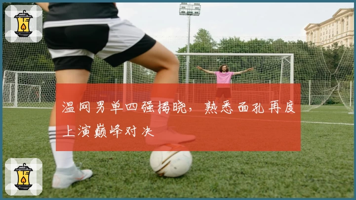 温网男单四强揭晓,熟悉面孔再度上演巅峰对决